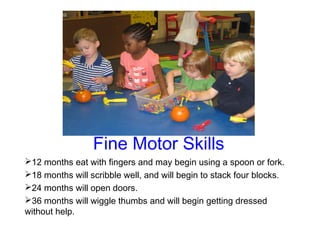 Fine Motor Skills
12 months eat with fingers and may begin using a spoon or fork.
18 months will scribble well, and will begin to stack four blocks.
24 months will open doors.
36 months will wiggle thumbs and will begin getting dressed
without help.
 
