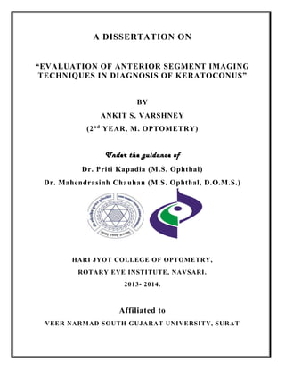 A DISSERTATION ON
“EVALUATION OF ANTERIOR SEGMENT IMAGING
TECHNIQUES IN DIAGNOSIS OF KERATOCONUS”
BY
ANKIT S. VARSHNEY
(2nd
YEAR, M. OPTOMETRY)
Under the guidance of
Dr. Priti Kapadia (M.S. Ophthal)
Dr. Mahendrasinh Chauhan (M.S. Ophthal, D.O.M.S.)
HARI JYOT COLLEGE OF OPTOMETRY,
ROTARY EYE INSTITUTE, NAVSARI.
2013- 2014.
Affiliated to
VEER NARMAD SOUTH GUJARAT UNIVERSITY, SURAT
 