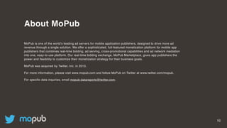 10
About MoPub
MoPub is one of the world’s leading ad servers for mobile application publishers, designed to drive more ad
revenue through a single solution. We offer a sophisticated, full-featured monetization platform for mobile app
publishers that combines real-time bidding, ad serving, cross-promotional capabilities and ad network mediation
into one, easy-to-use platform. Our real-time bidding exchange, MoPub Marketplace, gives app publishers the
power and flexibility to customize their monetization strategy for their business goals.
MoPub was acquired by Twitter, Inc. in 2013.
For more information, please visit www.mopub.com and follow MoPub on Twitter at www.twitter.com/mopub.
For specific data inquiries, email mopub-datareports@twitter.com.
 