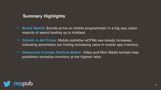 4
Summary Highlights
• Brand Spend: Brands arrive on mobile programmatic in a big way, place
majority of spend leading up to holidays
• Growth in Ad Prices: Mobile publisher eCPMs see steady increases,
indicating advertisers are finding increasing value in mobile app inventory
• Interactive Formats Perform Better: Video and Rich Media formats help
publishers monetize inventory at the highest rates
 