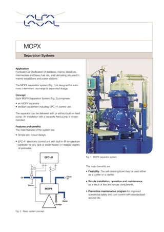 Application
Purification or clarification of distillates, marine diesel oils,
intermediate and heavy fuel oils, and lubricating oils used in
marine installations and power stations.
The MOPX separation system (Fig. 1) is designed for auto-
matic intermittent discharge of separated sludge.
Concept
Each MOPX Separation System (Fig. 2) comprises:
• an MOPX separator
• ancillary equipment including EPC-41 control unit.
The separator can be delivered with or without built-on feed
pump. An installation with a separate feed pump is recom-
mended.
Features and benefits
The main features of the system are:
• Simple and robust design.
• EPC-41 electronic control unit with built-in PI temperature
controller for any type of steam heater or Heatpac electric
oil preheater.
The major benefits are:
• Flexibility. The self-cleaning bowl may be used either
as a purifier or a clarifier.
• Simple installation, operation and maintenance
as a result of few and simple components.
• Preventive maintenance program for improved
operational safety and cost control with standardized
service kits.
MOPX
Separation Systems
Recirc.
Oil
EPC-41
MOPX
Clean
oil
Water
Sludge
Fig. 2. Basic system concept.
Fig. 1. MOPX separator system.
 