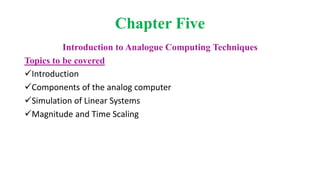 Chapter Five
Introduction to Analogue Computing Techniques
Topics to be covered
Introduction
Components of the analog computer
Simulation of Linear Systems
Magnitude and Time Scaling
 