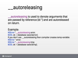 __autoreleasing
__autoreleasing is used to denote arguments that
are passed by reference (id *) and are autoreleased
on return.
!
Example:
NSError *__autoreleasing error;
BOOL ok = [database save:&error];
If you don't use __autoreleasing then compiler creates temp variable:
NSError * error;
NSError *__autoreleasing tmp;
BOOL ok = [database save:&tmp];
 