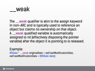 __weak
The __weak qualifier is akin to the assign keyword
in non-ARC and is typically used to reference an
object but claims no ownership on that object.
A __weak qualified variable is automatically
assigned to nil (effectively disposing the pointer
variable) after the object it is pointing to is released.
!
Example:
NSDate * __weak originalDate = self.lastModificationDate;
self.lastModificationDate = [NSDate date];
 