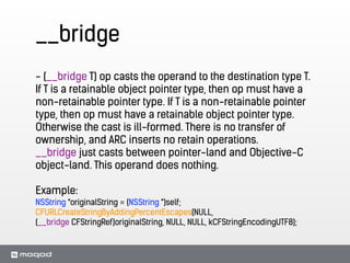 __bridge
- (__bridge T) op casts the operand to the destination type T.
If T is a retainable object pointer type, then op must have a
non-retainable pointer type. If T is a non-retainable pointer
type, then op must have a retainable object pointer type.
Otherwise the cast is ill-formed. There is no transfer of
ownership, and ARC inserts no retain operations.
__bridge just casts between pointer-land and Objective-C
object-land. This operand does nothing.
!
Example:
NSString *originalString = (NSString *)self;
CFURLCreateStringByAddingPercentEscapes(NULL,
(__bridge CFStringRef)originalString, NULL, NULL, kCFStringEncodingUTF8);
 
