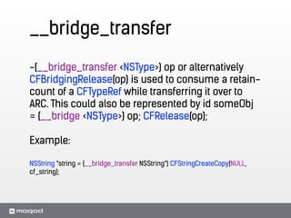 __bridge_transfer
-(__bridge_transfer <NSType>) op or alternatively
CFBridgingRelease(op) is used to consume a retain-
count of a CFTypeRef while transferring it over to
ARC. This could also be represented by id someObj
= (__bridge <NSType>) op; CFRelease(op);
!
Example:
!
NSString *string = (__bridge_transfer NSString*) CFStringCreateCopy(NULL,
cf_string);
 