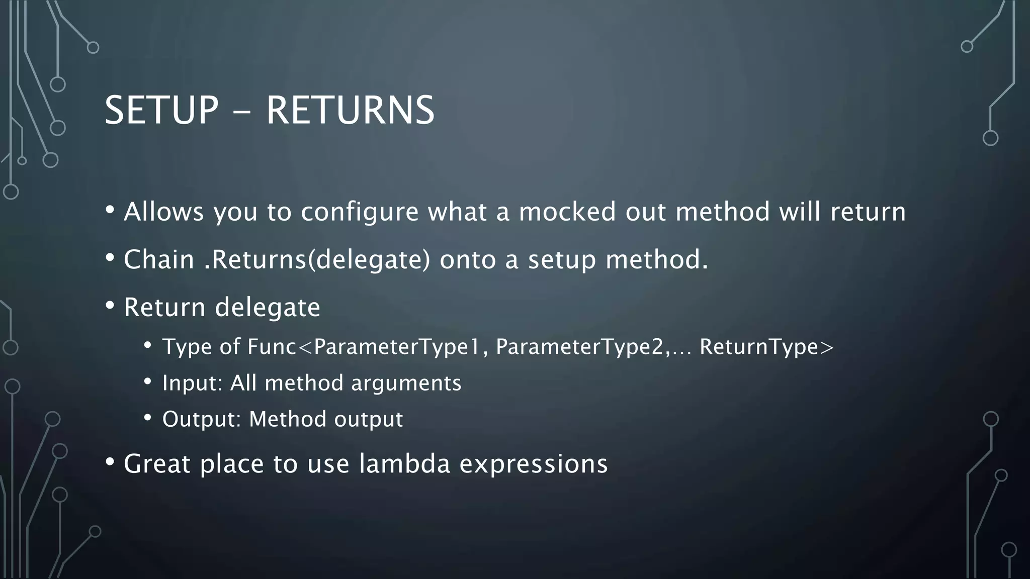 SETUP - RETURNS 
• Allows you to configure what a mocked out method will return 
• Chain .Returns(delegate) onto a setup method. 
• Return delegate 
• Type of Func<ParameterType1, ParameterType2,… ReturnType> 
• Input: All method arguments 
• Output: Method output 
• Great place to use lambda expressions 
 