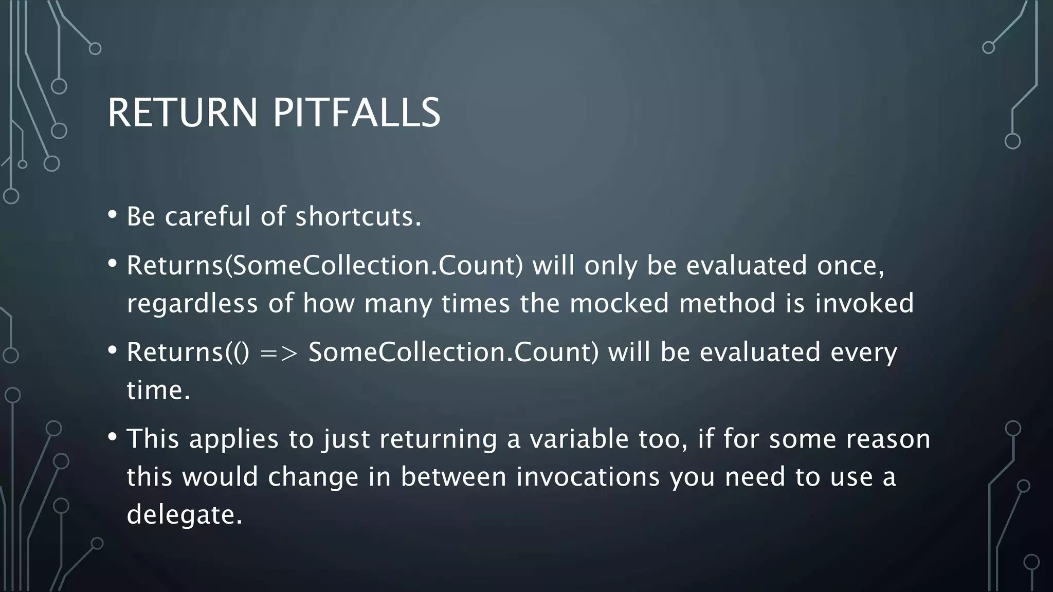 RETURN PITFALLS 
• Be careful of shortcuts. 
• Returns(SomeCollection.Count) will only be evaluated once, 
regardless of how many times the mocked method is invoked 
• Returns(() => SomeCollection.Count) will be evaluated every 
time. 
• This applies to just returning a variable too, if for some reason 
this would change in between invocations you need to use a 
delegate. 
 