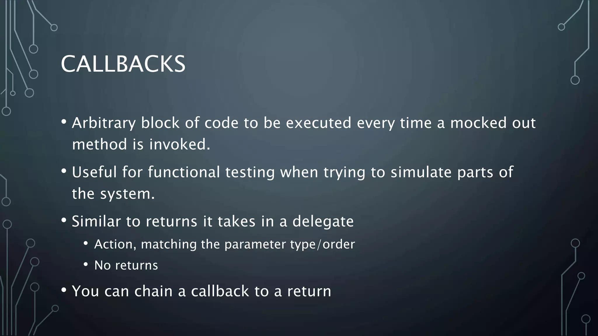 CALLBACKS 
• Arbitrary block of code to be executed every time a mocked out 
method is invoked. 
• Useful for functional testing when trying to simulate parts of 
the system. 
• Similar to returns it takes in a delegate 
• Action, matching the parameter type/order 
• No returns 
• You can chain a callback to a return 
 