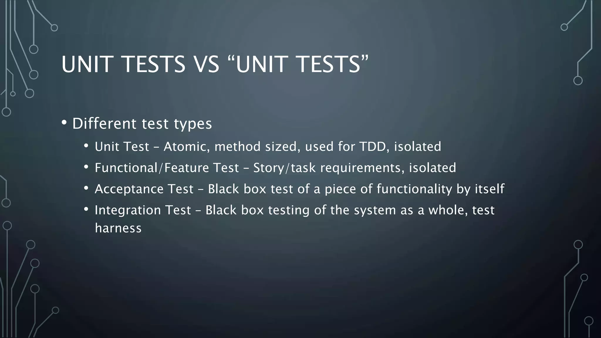 UNIT TESTS VS “UNIT TESTS” 
• Different test types 
• Unit Test – Atomic, method sized, used for TDD, isolated 
• Functional/Feature Test – Story/task requirements, isolated 
• Acceptance Test – Black box test of a piece of functionality by itself 
• Integration Test – Black box testing of the system as a whole, test 
harness 
 