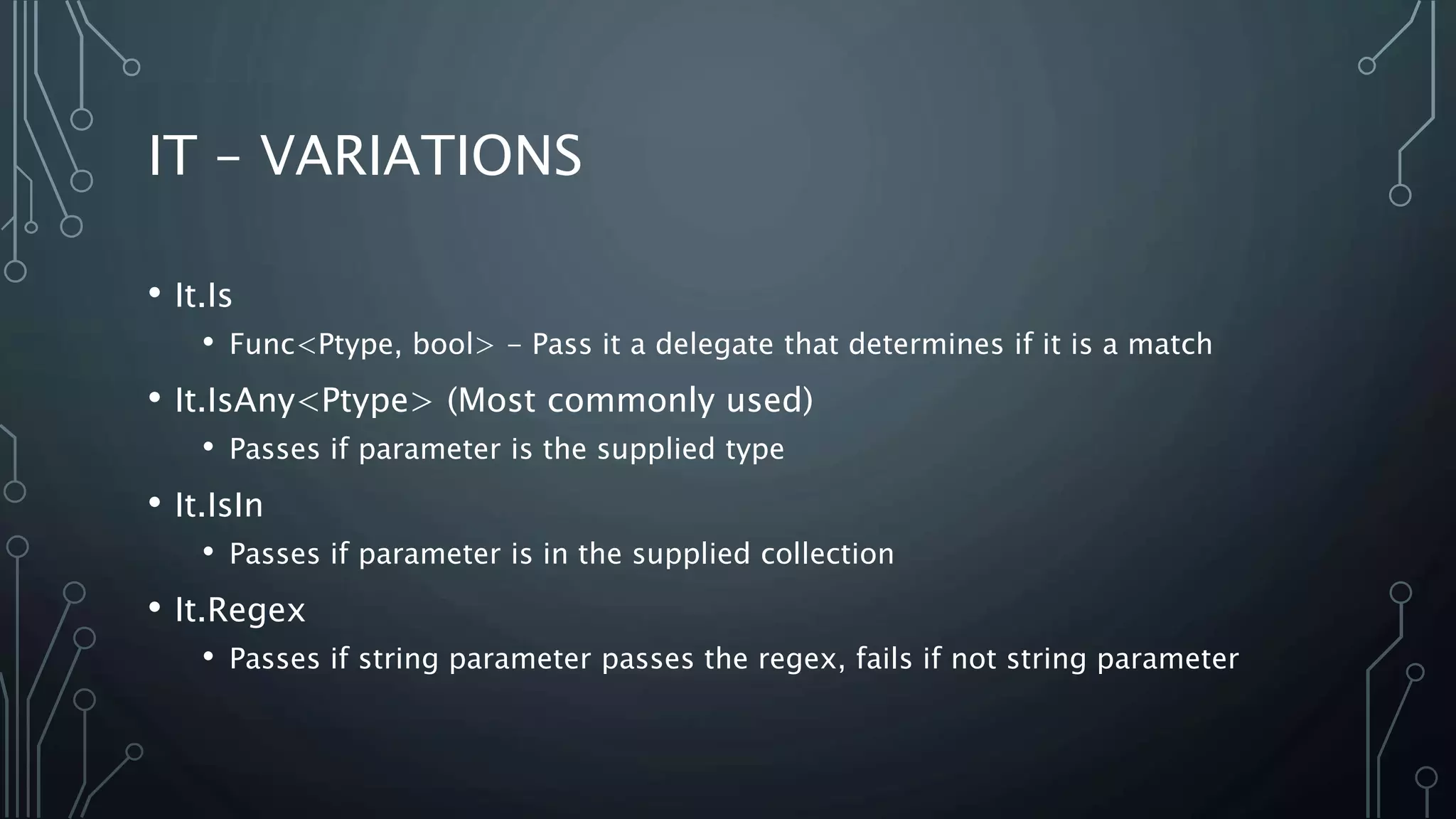 IT – VARIATIONS 
• It.Is 
• Func<Ptype, bool> - Pass it a delegate that determines if it is a match 
• It.IsAny<Ptype> (Most commonly used) 
• Passes if parameter is the supplied type 
• It.IsIn 
• Passes if parameter is in the supplied collection 
• It.Regex 
• Passes if string parameter passes the regex, fails if not string parameter 
 