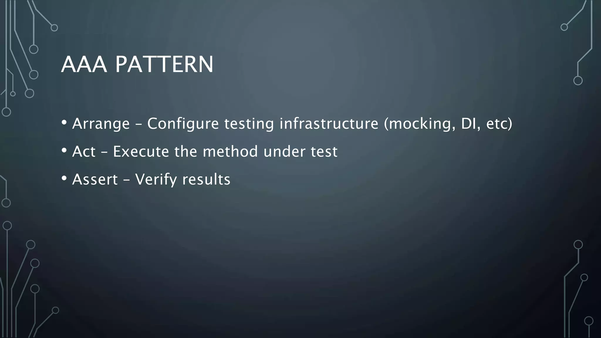 AAA PATTERN 
• Arrange – Configure testing infrastructure (mocking, DI, etc) 
• Act – Execute the method under test 
• Assert – Verify results 
 
