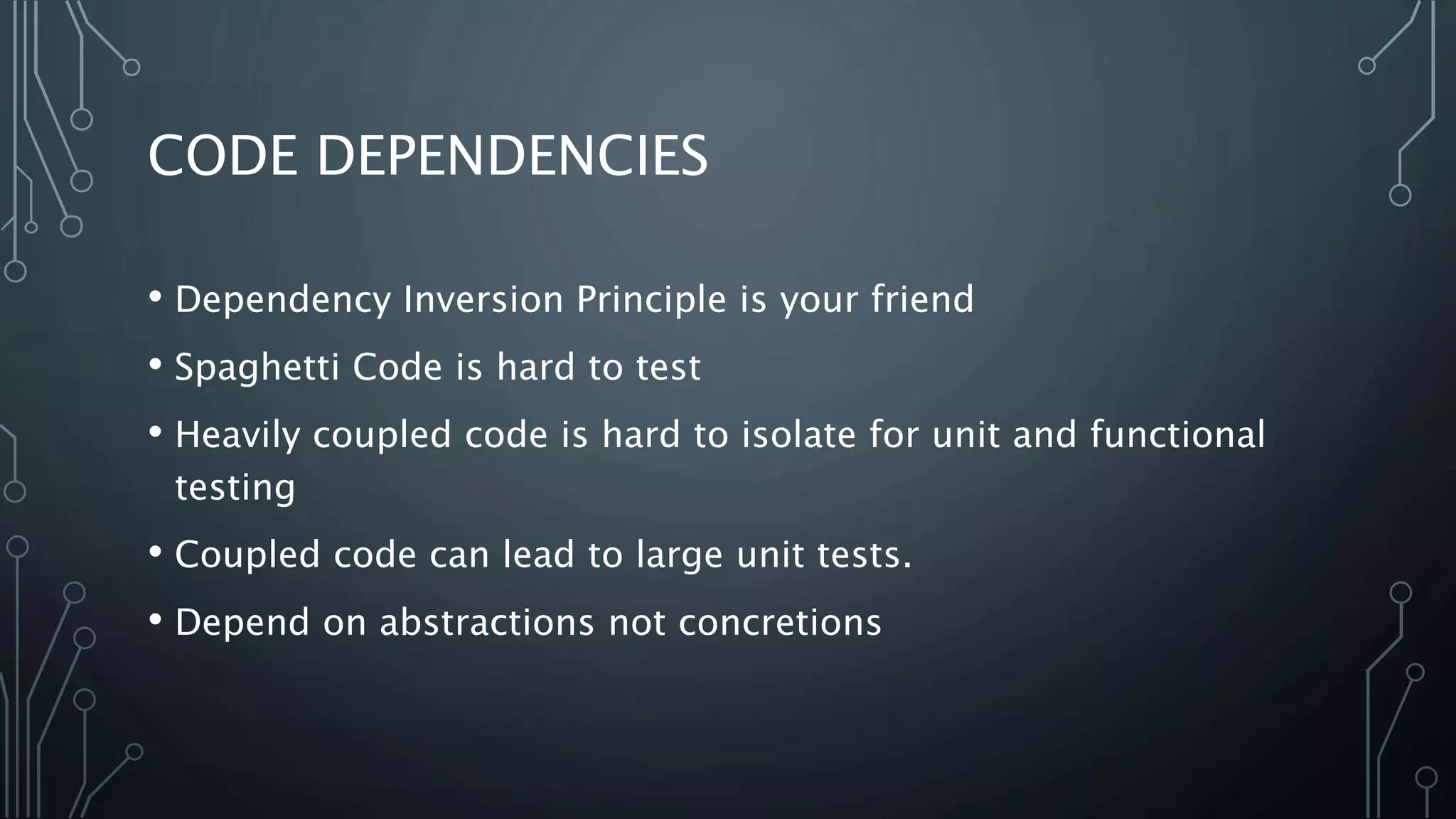CODE DEPENDENCIES 
• Dependency Inversion Principle is your friend 
• Spaghetti Code is hard to test 
• Heavily coupled code is hard to isolate for unit and functional 
testing 
• Coupled code can lead to large unit tests. 
• Depend on abstractions not concretions 
 