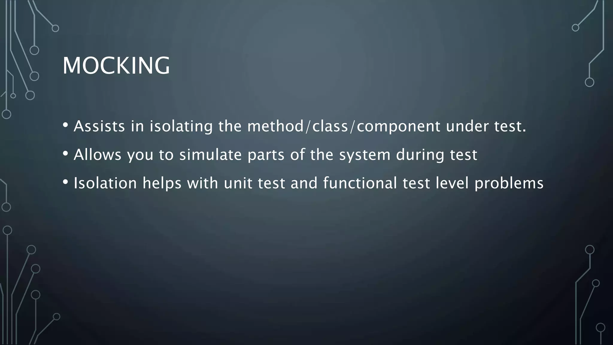 MOCKING 
• Assists in isolating the method/class/component under test. 
• Allows you to simulate parts of the system during test 
• Isolation helps with unit test and functional test level problems 
 