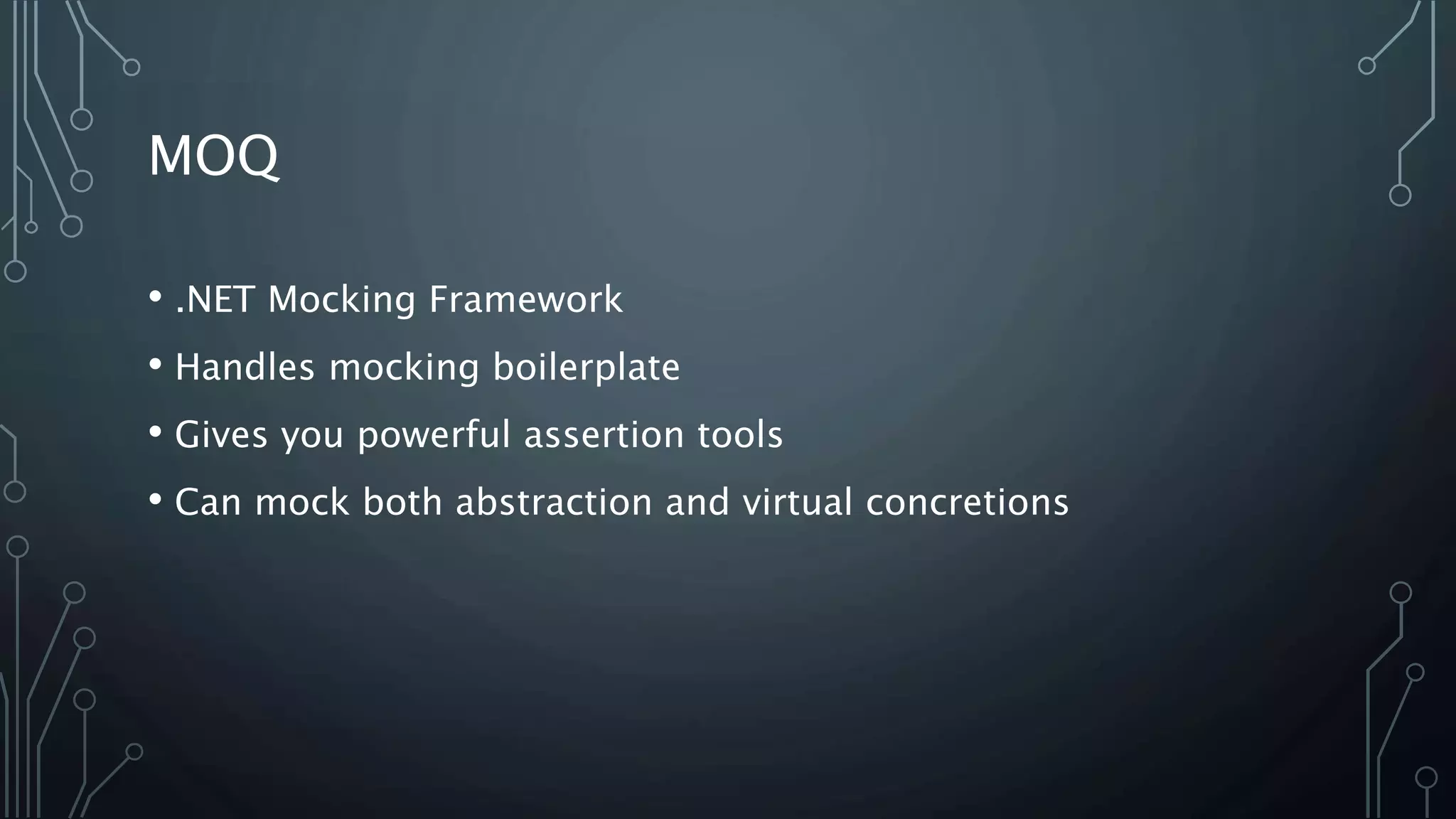 MOQ 
• .NET Mocking Framework 
• Handles mocking boilerplate 
• Gives you powerful assertion tools 
• Can mock both abstraction and virtual concretions 
 