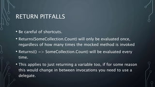 RETURN PITFALLS 
• Be careful of shortcuts. 
• Returns(SomeCollection.Count) will only be evaluated once, 
regardless of how many times the mocked method is invoked 
• Returns(() => SomeCollection.Count) will be evaluated every 
time. 
• This applies to just returning a variable too, if for some reason 
this would change in between invocations you need to use a 
delegate. 
 