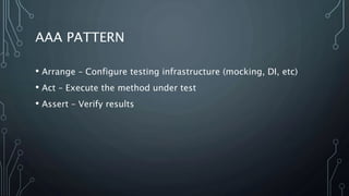 AAA PATTERN 
• Arrange – Configure testing infrastructure (mocking, DI, etc) 
• Act – Execute the method under test 
• Assert – Verify results 
 