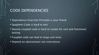 CODE DEPENDENCIES 
• Dependency Inversion Principle is your friend 
• Spaghetti Code is hard to test 
• Heavily coupled code is hard to isolate for unit and functional 
testing 
• Coupled code can lead to large unit tests. 
• Depend on abstractions not concretions 
 