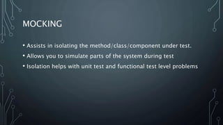 MOCKING 
• Assists in isolating the method/class/component under test. 
• Allows you to simulate parts of the system during test 
• Isolation helps with unit test and functional test level problems 
 