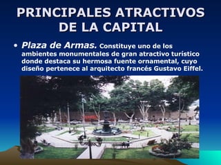 PRINCIPALES ATRACTIVOS DE LA CAPITAL Plaza de Armas.  Constituye uno de los ambientes monumentales de gran atractivo turístico donde destaca su hermosa fuente ornamental, cuyo diseño pertenece al arquitecto francés Gustavo Eiffel. 