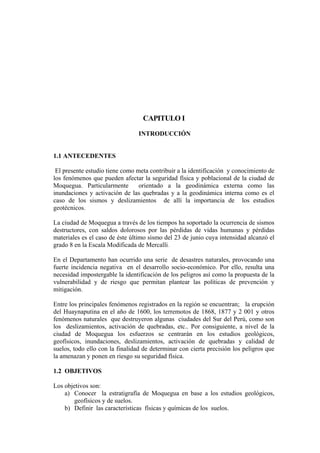 CAPITULO I
INTRODUCCIÓN
1.1 ANTECEDENTES
El presente estudio tiene como meta contribuir a la identificación y conocimiento de
los fenómenos que pueden afectar la seguridad física y poblacional de la ciudad de
Moquegua. Particularmente orientado a la geodinámica externa como las
inundaciones y activación de las quebradas y a la geodinámica interna como es el
caso de los sismos y deslizamientos de allí la importancia de los estudios
geotécnicos.
La ciudad de Moquegua a través de los tiempos ha soportado la ocurrencia de sismos
destructores, con saldos dolorosos por las pérdidas de vidas humanas y pérdidas
materiales es el caso de éste último sismo del 23 de junio cuya intensidad alcanzó el
grado 8 en la Escala Modificada de Mercalli.
En el Departamento han ocurrido una serie de desastres naturales, provocando una
fuerte incidencia negativa en el desarrollo socio-económico. Por ello, resulta una
necesidad impostergable la identificación de los peligros así como la propuesta de la
vulnerabilidad y de riesgo que permitan plantear las políticas de prevención y
mitigación.
Entre los principales fenómenos registrados en la región se encuentran; la erupción
del Huaynaputina en el año de 1600, los terremotos de 1868, 1877 y 2 001 y otros
fenómenos naturales que destruyeron algunas ciudades del Sur del Perú, como son
los deslizamientos, activación de quebradas, etc.. Por consiguiente, a nivel de la
ciudad de Moquegua los esfuerzos se centrarán en los estudios geológicos,
geofísicos, inundaciones, deslizamientos, activación de quebradas y calidad de
suelos, todo ello con la finalidad de determinar con cierta precisión los peligros que
la amenazan y ponen en riesgo su seguridad física.
1.2 OBJETIVOS
Los objetivos son:
a) Conocer la estratigrafía de Moquegua en base a los estudios geológicos,
geofísicos y de suelos.
b) Definir las características físicas y químicas de los suelos.
 