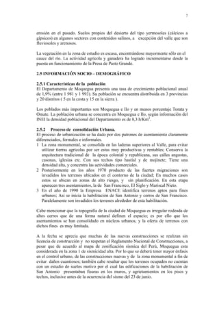 7
erosión en el pasado. Suelos propios del desierto del tipo yermosoles (cálcicos a
gípsicos) en algunos sectores con contenidos salinos, a excepción del valle que son
fluviosoles y arenosos.
La vegetación en la zona de estudio es escasa, encontrándose mayormente sólo en el
cauce del río. La actividad agrícola y ganadera ha logrado incrementarse desde la
puesta en funcionamiento de la Presa de Pasto Grande.
2.5 INFORMACIÓN SOCIO – DEMOGRÁFICO
2.5.1 Características de la población
El Departamento de Moquegua presenta una tasa de crecimiento poblacional anual
de 1,9% (entre 1 981 y 1 993). Su población se encuentra distribuida en 3 provincias
y 20 distritos ( 5 en la costa y 15 en la sierra ).
Los poblados más importantes son Moquegua e Ilo y en menos porcentaje Torata y
Omate. La población urbana se concentra en Moquegua e Ilo, según información del
INEI la densidad poblacional del Departamento es de 8,3 h/Km2
.
2.5.2 Proceso de consolidación Urbana.
El proceso de urbanización se ha dado por dos patrones de asentamiento claramente
diferenciados, formales e informales.
1 La zona monumental, se consolida en las laderas superiores al Valle, para evitar
utilizar tierras agrícolas por ser estas muy productivas y rentables; Conserva la
arquitectura tradicional de la época colonial y republicana, sus calles angostas,
casonas, iglesias etc. Con sus techos tipo hastial y de mojinete; Tiene una
densidad alta, y concentra las actividades comerciales.
2 Posteriormente en los años 1970 producto de las fuertes migraciones son
invadidos los terrenos ubicados en el contorno de la ciudad; En muchos casos
estos se ubican en zonas de alto riesgo, y sin planificación. En esta etapa
aparecen tres asentamientos, la de San Francisco, El Siglo y Mariscal Nieto.
3 En el año de 1990 la Empresa ENACE identifica terrenos aptos para fines
urbanos; Así se inicia la habilitación de San Antonio y cerros de San Francisco.
Paralelamente son invadidos los terrenos alrededor de esta habilitación.
Cabe mencionar que la topografía de la ciudad de Moquegua es irregular rodeada de
altos cerros que de una forma natural definen el espacio; es por ello que los
asentamientos se han consolidado en núcleos urbanos, y la oferta de terrenos con
dichos fines es muy limitada.
A la fecha se aprecia que muchas de las nuevas construcciones se realizan sin
licencia de construcción y no respetan el Reglamento Nacional de Construcciones, a
pesar que de acuerdo al mapa de zonificación sísmica del Perú, Moquegua esta
considerada en la zona 1 de sismicidad alta. Por lo que se deberá tener mayor énfasis
en el control urbano, de las construcciones nuevas y de la zona monumental a fin de
evitar daños cuantiosos; también cabe resaltar que los terrenos ocupados no cuentan
con un estudio de suelos motivo por el cual las edificaciones de la habilitación de
San Antonio presentaban fisuras en los muros, y agrietamientos en los pisos y
techos, inclusive antes de la ocurrencia del sismo del 23 de junio.
 
