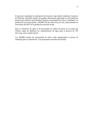 12
El proyecto contempla la explotación del mineral a tajo abierto mediante el proceso
de flotación, utilizando equipos de grandes dimensiones aplicando las más modernas
técnicas para obtener como producto final los concentrados de cobre y molibdeno. La
producción será equivalente a 200.000 TM de cobre fino por año, representando un
incremento del 40% de la producción nacional actual.
Para el suministro de agua se ha proyectado un campo de pozos en la cuenca de
Chilota, capaz de abastecer los requerimientos de agua para el proceso de 700
litros/seg. como caudal mínimo.
Las 500,000 ton/año de concentrado de cobre serán transportadas al puerto de
embarque para su exportación a los principales mercados del mundo.
 
