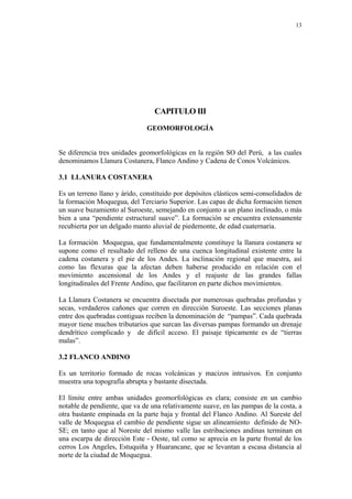 13
CAPITULO III
GEOMORFOLOGÍA
Se diferencia tres unidades geomorfológicas en la región SO del Perú, a las cuales
denominamos Llanura Costanera, Flanco Andino y Cadena de Conos Volcánicos.
3.1 LLANURA COSTANERA
Es un terreno llano y árido, constituido por depósitos clásticos semi-consolidados de
la formación Moquegua, del Terciario Superior. Las capas de dicha formación tienen
un suave buzamiento al Suroeste, semejando en conjunto a un plano inclinado, o más
bien a una “pendiente estructural suave”. La formación se encuentra extensamente
recubierta por un delgado manto aluvial de piedemonte, de edad cuaternaria.
La formación Moquegua, que fundamentalmente constituye la llanura costanera se
supone como el resultado del relleno de una cuenca longitudinal existente entre la
cadena costanera y el pie de los Andes. La inclinación regional que muestra, así
como las flexuras que la afectan deben haberse producido en relación con el
movimiento ascensional de los Andes y el reajuste de las grandes fallas
longitudinales del Frente Andino, que facilitaron en parte dichos movimientos.
La Llanura Costanera se encuentra disectada por numerosas quebradas profundas y
secas, verdaderos cañones que corren en dirección Suroeste. Las secciones planas
entre dos quebradas contiguas reciben la denominación de “pampas”. Cada quebrada
mayor tiene muchos tributarios que surcan las diversas pampas formando un drenaje
dendrítico complicado y de difícil acceso. El paisaje típicamente es de “tierras
malas”.
3.2 FLANCO ANDINO
Es un territorio formado de rocas volcánicas y macizos intrusivos. En conjunto
muestra una topografía abrupta y bastante disectada.
El límite entre ambas unidades geomorfológicas es clara; consiste en un cambio
notable de pendiente, que va de una relativamente suave, en las pampas de la costa, a
otra bastante empinada en la parte baja y frontal del Flanco Andino. Al Sureste del
valle de Moquegua el cambio de pendiente sigue un alineamiento definido de NO-
SE; en tanto que al Noreste del mismo valle las estribaciones andinas terminan en
una escarpa de dirección Este - Oeste, tal como se aprecia en la parte frontal de los
cerros Los Angeles, Estuquiña y Huarancane, que se levantan a escasa distancia al
norte de la ciudad de Moquegua.
 