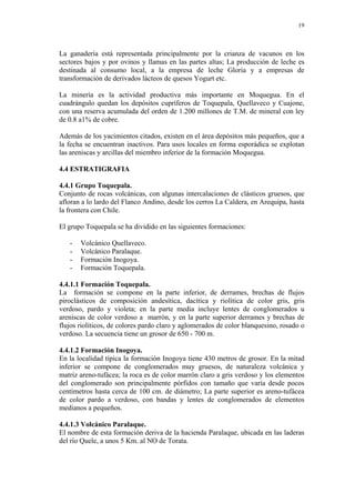 19
La ganadería está representada principalmente por la crianza de vacunos en los
sectores bajos y por ovinos y llamas en las partes altas; La producción de leche es
destinada al consumo local, a la empresa de leche Gloria y a empresas de
transformación de derivados lácteos de quesos Yogurt etc.
La minería es la actividad productiva más importante en Moquegua. En el
cuadrángulo quedan los depósitos cupríferos de Toquepala, Quellaveco y Cuajone,
con una reserva acumulada del orden de 1.200 millones de T.M. de mineral con ley
de 0.8 a1% de cobre.
Además de los yacimientos citados, existen en el área depósitos más pequeños, que a
la fecha se encuentran inactivos. Para usos locales en forma esporádica se explotan
las areniscas y arcillas del miembro inferior de la formación Moquegua.
4.4 ESTRATIGRAFIA
4.4.1 Grupo Toquepala.
Conjunto de rocas volcánicas, con algunas intercalaciones de clásticos gruesos, que
afloran a lo lardo del Flanco Andino, desde los cerros La Caldera, en Arequipa, hasta
la frontera con Chile.
El grupo Toquepala se ha dividido en las siguientes formaciones:
- Volcánico Quellaveco.
- Volcánico Paralaque.
- Formación Inogoya.
- Formación Toquepala.
4.4.1.1 Formación Toquepala.
La formación se compone en la parte inferior, de derrames, brechas de flujos
piroclásticos de composición andesítica, dacítica y riolítica de color gris, gris
verdoso, pardo y violeta; en la parte media incluye lentes de conglomerados u
areniscas de color verdoso a marrón, y en la parte superior derrames y brechas de
flujos riolíticos, de colores pardo claro y aglomerados de color blanquesino, rosado o
verdoso. La secuencia tiene un grosor de 650 - 700 m.
4.4.1.2 Formación Inogoya.
En la localidad típica la formación Inogoya tiene 430 metros de grosor. En la mitad
inferior se compone de conglomerados muy gruesos, de naturaleza volcánica y
matriz areno-tufácea; la roca es de color marrón claro a gris verdoso y los elementos
del conglomerado son principalmente pórfidos con tamaño que varía desde pocos
centímetros hasta cerca de 100 cm. de diámetro; La parte superior es areno-tufácea
de color pardo a verdoso, con bandas y lentes de conglomerados de elementos
medianos a pequeños.
4.4.1.3 Volcánico Paralaque.
El nombre de esta formación deriva de la hacienda Paralaque, ubicada en las laderas
del río Quele, a unos 5 Km. al NO de Torata.
 