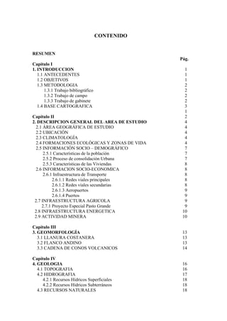 CONTENIDO
RESUMEN
Pág.
Capítulo I
1. INTRODUCCION 1
1.1 ANTECEDENTES 1
1.2 OBJETIVOS 1
1.3 METODOLOGIA 2
1.3.1 Trabajo bibliográfico 2
1.3.2 Trabajo de campo 2
1.3.3 Trabajo de gabinete 2
1.4 BASE CARTOGRAFICA 3
1
Capítulo II 2
2. DESCRIPCION GENERAL DEL AREA DE ESTUDIO 4
2.1 ÁREA GEOGRÁFICA DE ESTUDIO 4
2.2 UBICACIÓN 4
2.3 CLIMATOLOGÍA 4
2.4 FORMACIONES ECOLÓGICAS Y ZONAS DE VIDA 4
2.5 INFORMACIÓN SOCIO – DEMOGRÁFICO 7
2.5.1 Características de la población 7
2.5.2 Proceso de consolidación Urbana 7
2.5.3 Características de las Viviendas 8
2.6 INFORMACION SOCIO-ECONOMICA 8
2.6.1 Infraestructura de Transporte 8
2.6.1.1 Redes viales principales 8
2.6.1.2 Redes viales secundarias 8
2.6.1.3 Aeropuertos 9
2.6.1.4 Puertos 9
2.7 INFRAESTRUCTURA AGRICOLA 9
2.7.1 Proyecto Especial Pasto Grande 9
2.8 INFRAESTRUCTURA ENERGETICA 10
2.9 ACTIVIDAD MINERA 10
Capítulo III
3. GEOMORFOLOGÍA 13
3.1 LLANURA COSTANERA 13
3.2 FLANCO ANDINO 13
3.3 CADENA DE CONOS VOLCANICOS 14
Capítulo IV
4. GEOLOGIA 16
4.1 TOPOGRAFIA 16
4.2 HIDROGRAFIA 17
4.2.1 Recursos Hídricos Superficiales 18
4.2.2 Recursos Hídricos Subterráneos 18
4.3 RECURSOS NATURALES 18
 