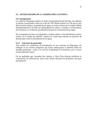 44
5.2 GENERALIDADES DE LA GEODINAMICA EXTERNA
5.2.1 Inundaciones
La ciudad de Moquegua registra un índice de precipitación pluvial bajo, sin embargo
en épocas excepcionales cómo en el año de 1993 donde alcanzó los 100 mm en tres
días ocasionó aniego y acumulación de aguas en varios sectores de la ciudad, debido
fundamentalmente a la falta de continuidad de las calles y avenidas, el truncamiento
de torrenteras y a la falta de una planificación para la evacuación de las aguas.
Por consiguiente en base a la topografía y al plano urbano, se ha identificado sectores
críticos en la ciudad que deberán tomarse en cuenta para efectuar un proyecto de
drenaje para evitar la acumulación de las aguas.
5.2.2 Activación de quebradas
Aún cuando las condiciones de precipitación no son extremas en Moquegua, sin
embargo en los sectores peligrosos que tienen edificaciones se deberán tomar las
medidas pertinentes como es el caso de la Quebrada El Cementerio, por si ocurre
una precipitación mayor.
En las quebradas que circundan San Antonio y Chen Chen deberán prohibirse la
construcción de edificaciones, para evitar futuros desastres de producirse una gran
precipitación.
 