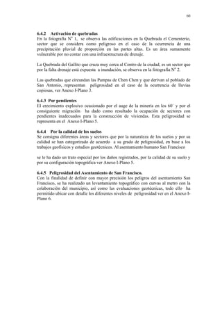60
6.4.2 Activación de quebradas
En la fotografía No
1, se observa las edificaciones en la Quebrada el Cementerio,
sector que se considera como peligroso en el caso de la ocurrencia de una
precipitación pluvial de proporción en las partes altas. Es un área sumamente
vulnerable por no contar con una infraestructura de drenaje.
La Quebrada del Gallito que cruza muy cerca al Centro de la ciudad, es un sector que
por la falta drenaje está expuesta a inundación, se observa en la fotografía No
2.
Las quebradas que circundan las Pampas de Chen Chen y que derivan al poblado de
San Antonio, representan peligrosidad en el caso de la ocurrencia de lluvias
copiosas, ver Anexo I-Plano 3.
6.4.3 Por pendientes
El crecimiento explosivo ocasionado por el auge de la minería en los 60` y por el
consiguiente migración ha dado como resultado la ocupación de sectores con
pendientes inadecuados para la construcción de viviendas. Esta peligrosidad se
representa en el Anexo I-Plano 5.
6.4.4 Por la calidad de los suelos
Se consigna diferentes áreas y sectores que por la naturaleza de los suelos y por su
calidad se han categorizado de acuerdo a su grado de peligrosidad, en base a los
trabajos geofísicos y estudios geotécnicos. Al asentamiento humano San Francisco
se le ha dado un trato especial por los daños registrados, por la calidad de su suelo y
por su configuración topográfica ver Anexo I-Plano 5.
6.4.5 Peligrosidad del Asentamiento de San Francisco.
Con la finalidad de definir con mayor precisión los peligros del asentamiento San
Francisco, se ha realizado un levantamiento topográfico con curvas al metro con la
colaboración del municipio, así como las evaluaciones geotécnicas, todo ello ha
permitido ubicar con detalle los diferentes niveles de peligrosidad ver en el Anexo I-
Plano 6.
 