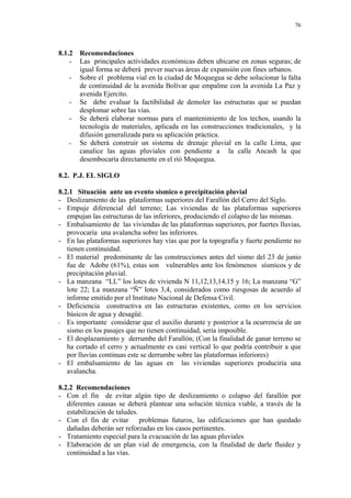 76
8.1.2 Recomendaciones
- Las principales actividades económicas deben ubicarse en zonas seguras; de
igual forma se deberá prever nuevas áreas de expansión con fines urbanos.
- Sobre el problema vial en la ciudad de Moquegua se debe solucionar la falta
de continuidad de la avenida Bolívar que empalme con la avenida La Paz y
avenida Ejercito.
- Se debe evaluar la factibilidad de demoler las estructuras que se puedan
desplomar sobre las vías.
- Se deberá elaborar normas para el mantenimiento de los techos, usando la
tecnología de materiales, aplicada en las construcciones tradicionales, y la
difusión generalizada para su aplicación práctica.
- Se deberá construir un sistema de drenaje pluvial en la calle Lima, que
canalice las aguas pluviales con pendiente a la calle Ancash la que
desembocaría directamente en el rió Moquegua.
8.2. P.J. EL SIGLO
8.2.1 Situación ante un evento sísmico o precipitación pluvial
- Deslizamiento de las plataformas superiores del Farallón del Cerro del Siglo.
- Empuje diferencial del terreno; Las viviendas de las plataformas superiores
empujan las estructuras de las inferiores, produciendo el colapso de las mismas.
- Embalsamiento de las viviendas de las plataformas superiores, por fuertes lluvias,
provocaría una avalancha sobre las inferiores.
- En las plataformas superiores hay vías que por la topografía y fuerte pendiente no
tienen continuidad.
- El material predominante de las construcciones antes del sismo del 23 de junio
fue de Adobe (61%), estas son vulnerables ante los fenómenos sísmicos y de
precipitación pluvial.
- La manzana “LL” los lotes de vivienda N 11,12,13,14,15 y 16; La manzana “G”
lote 22; La manzana “Ñ” lotes 3,4, considerados como riesgosas de acuerdo al
informe emitido por el Instituto Nacional de Defensa Civil.
- Deficiencia constructiva en las estructuras existentes, como en los servicios
básicos de agua y desagüé.
- Es importante considerar que el auxilio durante y posterior a la ocurrencia de un
sismo en los pasajes que no tienen continuidad, seria imposible.
- El desplazamiento y derrumbe del Farallón; (Con la finalidad de ganar terreno se
ha cortado el cerro y actualmente es casi vertical lo que podría contribuir a que
por lluvias continuas este se derrumbe sobre las plataformas inferiores)
- El embalsamiento de las aguas en las viviendas superiores produciría una
avalancha.
8.2.2 Recomendaciones
- Con el fin de evitar algún tipo de deslizamiento o colapso del farallón por
diferentes causas se deberá plantear una solución técnica viable, a través de la
estabilización de taludes.
- Con el fin de evitar problemas futuros, las edificaciones que han quedado
dañadas deberán ser reforzadas en los casos pertinentes.
- Tratamiento especial para la evacuación de las aguas pluviales
- Elaboración de un plan vial de emergencia, con la finalidad de darle fluidez y
continuidad a las vías.
 