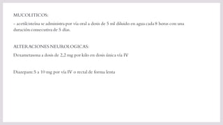 MUCOLITICOS:
- acetilcisteína se administra por vía oral a dosis de 5 ml diluido en agua cada 8 horas con una
duración consecutiva de 5 días.
ALTERACIONES NEUROLOGICAS:
Dexametasona a dosis de 2,2 mg por kilo en dosis única vía IV
Diazepam:5 a 10 mg por vía IV o rectal de forma lenta
 