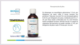 Nanoparticulas de plata.
En distemper no neurológico administrar 1.5 mL por
kilogramo de peso cada 8 horas durante los
primeros 7 días por vía oral. Por vía intranasal aplicar
0.25 mL por kilogramo de peso, instilando de 0.5 a 1
mL por fosa nasal a intervalos de 15 a 30 minutos
hasta completar la dosis. Del día 8 al día 15, según la
respuesta del paciente se puede cambiar a 1mL por
kilogramo de peso cada 12 horas por vía oral.
 