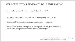 Sinonimia: Distemper Canino, enfermedad de Carre, CDV
CARACTERISTICAS GENERALES DE LA ENFERMEDAD
• Virus relacionado estrechamente con el Sarampion y Peste bovina.
• Enfermedad viral multisistemica grave, altamente contagiosa.
• Elevación difásica de la temperatura,leucopenia,catarro gastrointestinal y
respiratorio, complicaciones neumonicas y neurologicas.
Manual Clinico de Pequeñas Especies, Brichard /Sherding
volumen I Enfermedades infecciosas MC 1994
 
