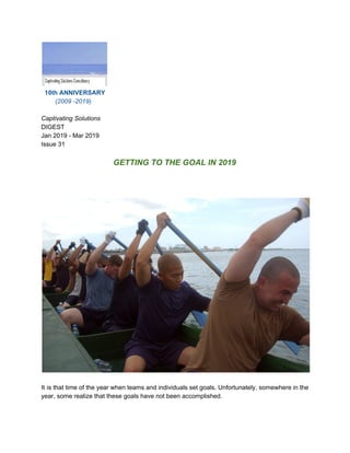 ​10th ANNIVERSARY
(2009 -2019)
Captivating Solutions
DIGEST
Jan 2019 - Mar 2019
Issue 31
GETTING TO THE GOAL IN 2019
It is that time of the year when teams and individuals set goals. Unfortunately, somewhere in the
year, some realize that these goals have not been accomplished.
 