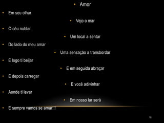 • Amor
• Em seu olhar
• Vejo o mar
• O céu nublar
• Um local a sentar
• Do lado do meu amar
• Uma sensação a transbordar
• E logo ti beijar
• E em seguida abraçar
• E depois carregar
• E você adivinhar
• Aonde ti levar
• Em nosso lar será
• E sempre vamos se amar!!!
18
 