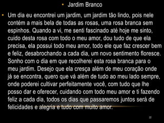 • Jardim Branco
• Um dia eu encontrei um jardim, um jardim tão lindo, pois nele
contém a mais bela de todas as rosas, uma rosa branca sem
espinhos. Quando a vi, me senti fascinado até hoje me sinto,
cuido desta rosa com todo o meu amor, dou tudo de que ela
precisa, ela possui todo meu amor, todo ele que faz crescer bem
e feliz, desabrochando a cada dia, um novo sentimento floresce.
Sonho com o dia em que recolherei esta rosa branca para o
meu jardim. Desejo que ela cresça além de meu coração onde
já se encontra, quero que vá além de tudo ao meu lado sempre,
onde poderei cultivar perfeitamente você, com tudo que lhe
posso dar e oferecer, cuidando com todo meu amor e ti fazendo
feliz a cada dia, todos os dias que passaremos juntos será de
felicidades e alegria e tudo com muito amor.
22
 