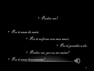 • Perdoe-me!
• Por ti amar de mais;
• Por ti sufocar com meu amor;
• Por ti prender a ele;
• Perdoe-me, por eu ser assim!
• Por ti amar loucamente!
24
 