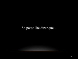 So posso lhe dizer que...
36
 