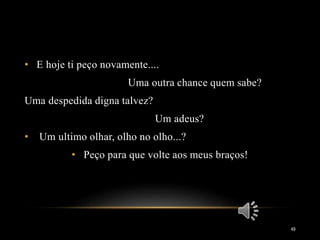 • E hoje ti peço novamente....
Uma outra chance quem sabe?
Uma despedida digna talvez?
Um adeus?
• Um ultimo olhar, olho no olho...?
• Peço para que volte aos meus braços!
49
 