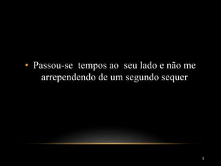 • Passou-se tempos ao seu lado e não me
arrependendo de um segundo sequer
5
 