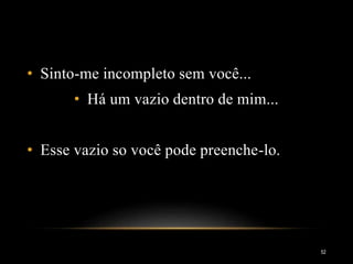 • Sinto-me incompleto sem você...
• Há um vazio dentro de mim...
• Esse vazio so você pode preenche-lo.
52
 