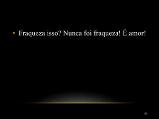 • Fraqueza isso? Nunca foi fraqueza! É amor!
63
 