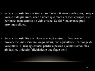 • Se sua resposta for um sim, eu so tenho a ti amar ainda mais, porque
você é tudo pra mim, você é único que mora em meu coração, ele ti
pertence, meu sentido de vida é você. Se foi Sim, avance pros
próximos slides.
• Se sua resposta for um não acabe aqui mesmo... Perdoe-me
novamente, mas será um longo adeus, não aguentarei ficar longe de
você mais :’( não aguentarei perder a pessoa que mais amo, mas
ainda sim, ti desejo felicidades e que fique bem!
72
 