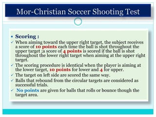  Scoring :
 When aiming toward the upper right target, the subject receives
a score of 10 points each time the ball is shot throughout the
upper target ;a score of 4 points is scored if the ball is shot
throughout the lower right target when aiming at the upper right
target.
 The scoring procedure is identical when the player is aiming at
the lower target, 10 points for lower and 4 for upper.
 The target on left side are scored the same way.
 Balls that rebound from the circular targets are considered as
successful trials.
 No points are given for balls that rolls or bounce though the
target area.
 