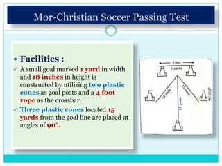  Facilities :
 A small goal marked 1 yard in width
and 18 inches in height is
constructed by utilizing two plastic
cones as goal posts and a 4 foot
rope as the crossbar.
 Three plastic cones located 15
yards from the goal line are placed at
angles of 90°.
 