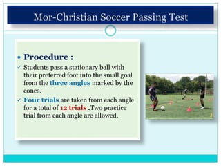  Procedure :
 Students pass a stationary ball with
their preferred foot into the small goal
from the three angles marked by the
cones.
 Four trials are taken from each angle
for a total of 12 trials .Two practice
trial from each angle are allowed.
 