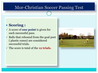  Scoring :
 A score of one point is given for
each successful pass.
 Balls that rebound from the goal post
( plastic cones) are considered
successful trials.
 The score is total of the 12 trials.
 